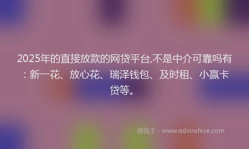 2025年的直接放款的网贷平台,不是中介可靠吗有：新一花、放心花、瑞泽钱包、及时租、小赢卡贷等。