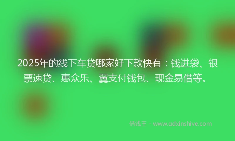 2025年的线下车贷哪家好下款快有：钱进袋、银票速贷、惠众乐、翼支付钱包、现金易借等。