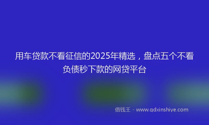 用车贷款不看征信的2025年精选，盘点五个不看负债秒下款的网贷平台