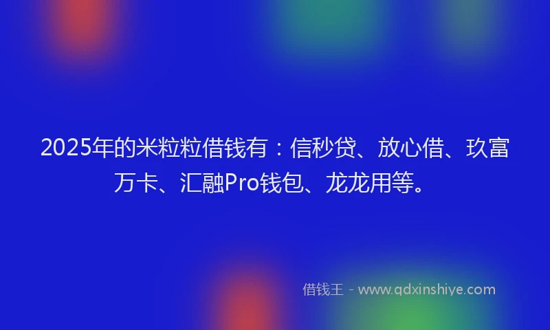 2025年的米粒粒借钱有：信秒贷、放心借、玖富万卡、汇融Pro钱包、龙龙用等。