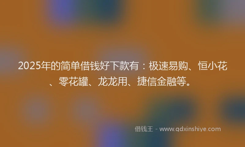 2025年的简单借钱好下款有：极速易购、恒小花、零花罐、龙龙用、捷信金融等。