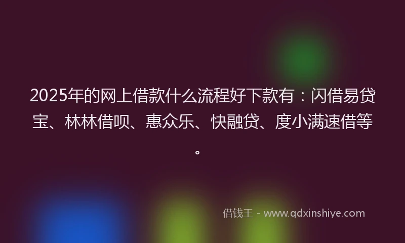 2025年的网上借款什么流程好下款有：闪借易贷宝、林林借呗、惠众乐、快融贷、度小满速借等。