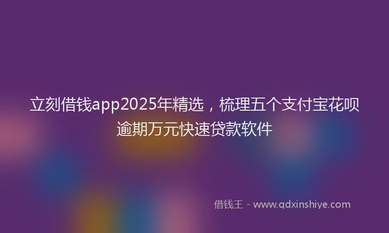 立刻借钱app2025年精选，梳理五个支付宝花呗逾期万元快速贷款软件
