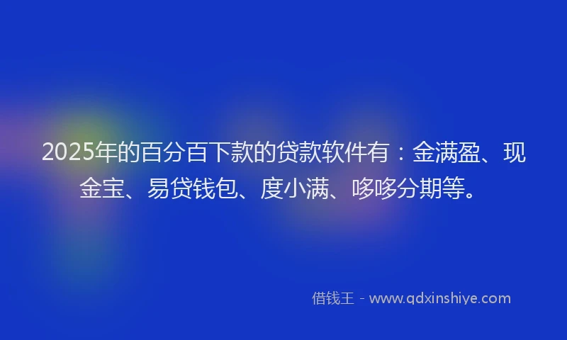 2025年的百分百下款的贷款软件有：金满盈、现金宝、易贷钱包、度小满、哆哆分期等。
