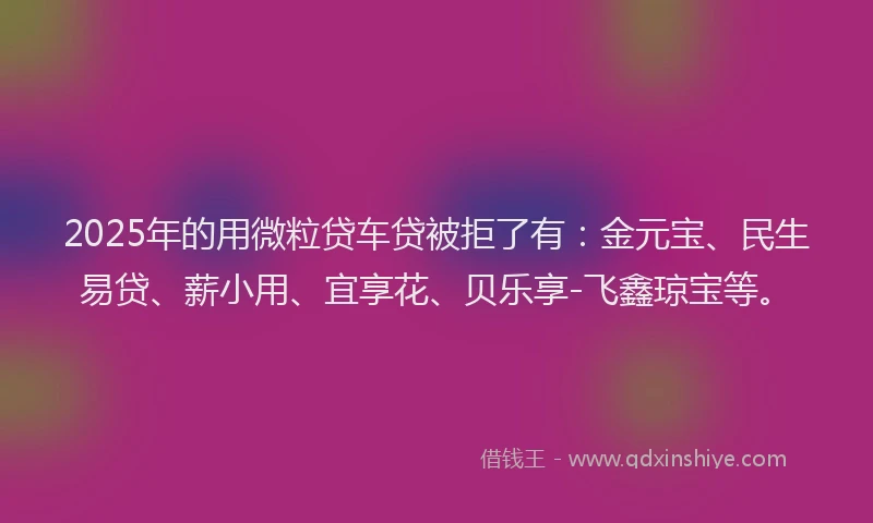 2025年的用微粒贷车贷被拒了有：金元宝、民生易贷、薪小用、宜享花、贝乐享-飞鑫琼宝等。