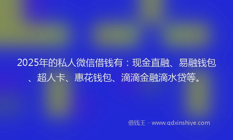 2025年的私人微信借钱有：现金直融、易融钱包、超人卡、惠花钱包、滴滴金融滴水贷等。
