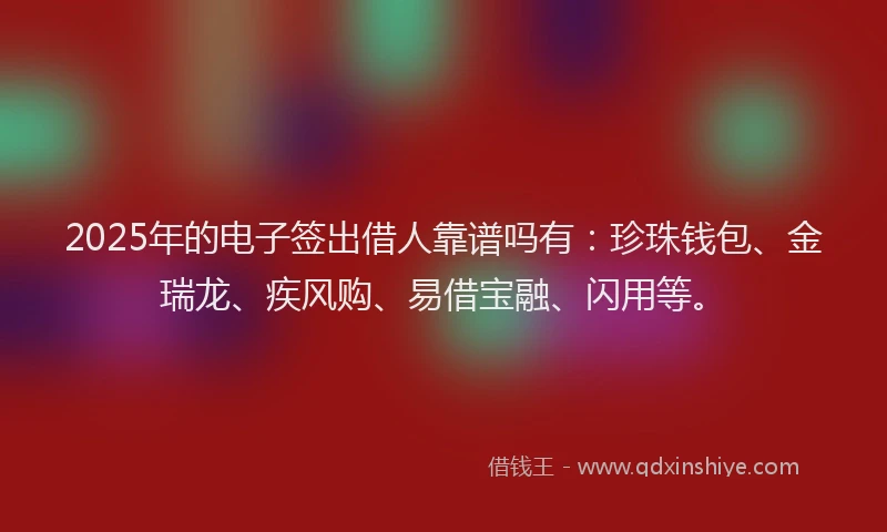 2025年的电子签出借人靠谱吗有：珍珠钱包、金瑞龙、疾风购、易借宝融、闪用等。