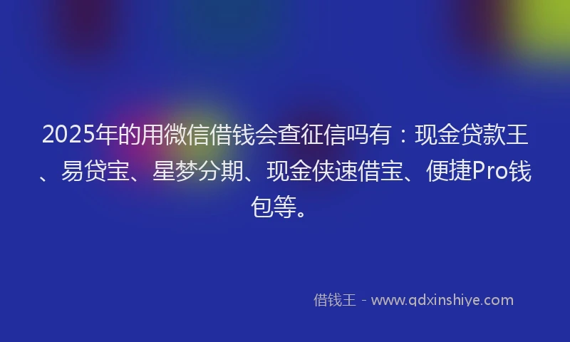 2025年的用微信借钱会查征信吗有：现金贷款王、易贷宝、星梦分期、现金侠速借宝、便捷Pro钱包等。