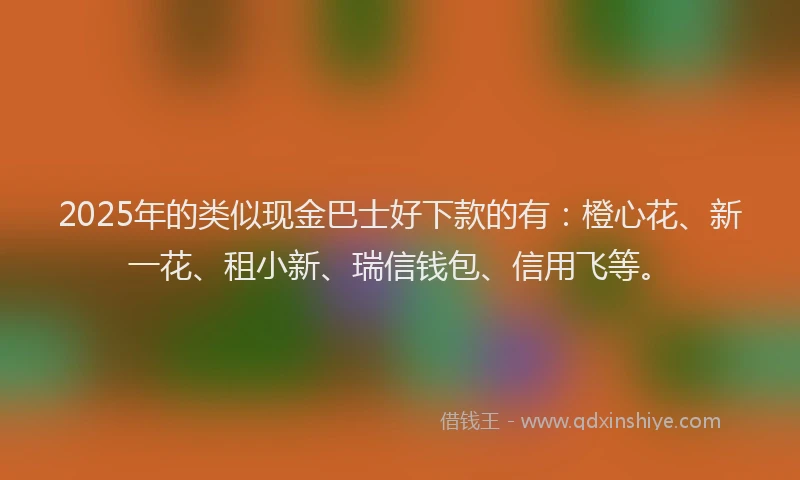 2025年的类似现金巴士好下款的有：橙心花、新一花、租小新、瑞信钱包、信用飞等。