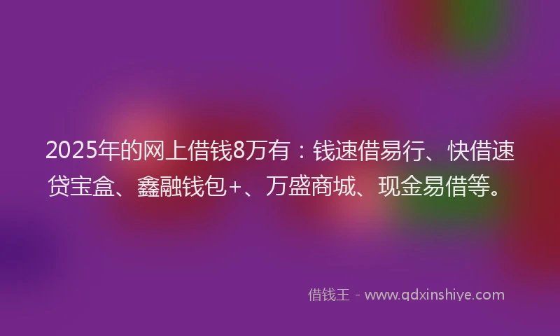 2025年的网上借钱8万有：钱速借易行、快借速贷宝盒、鑫融钱包+、万盛商城、现金易借等。