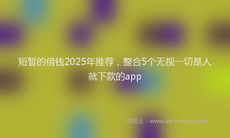 短暂的借钱2025年推荐，整合5个无视一切是人就下款的app