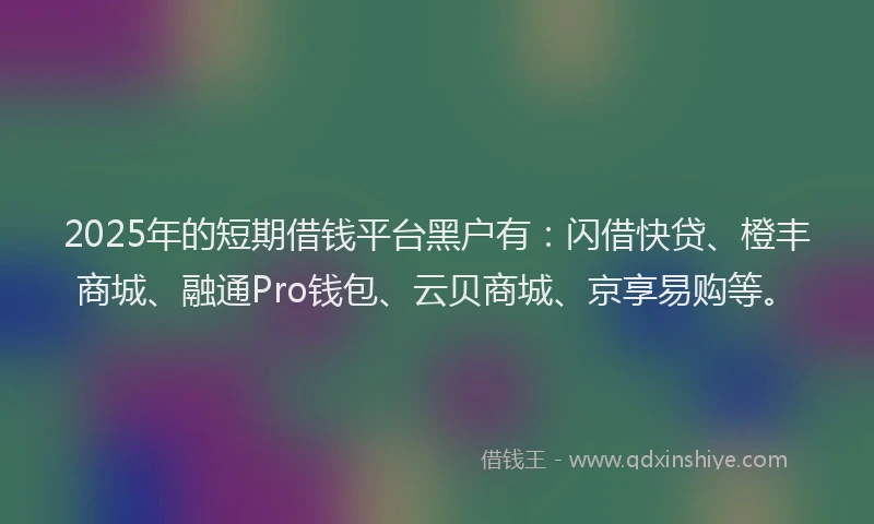 2025年的短期借钱平台黑户有：闪借快贷、橙丰商城、融通Pro钱包、云贝商城、京享易购等。