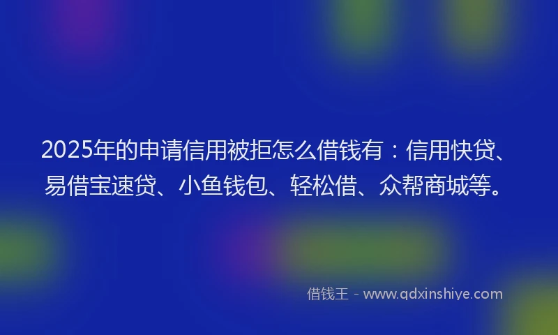 2025年的申请信用被拒怎么借钱有：信用快贷、易借宝速贷、小鱼钱包、轻松借、众帮商城等。
