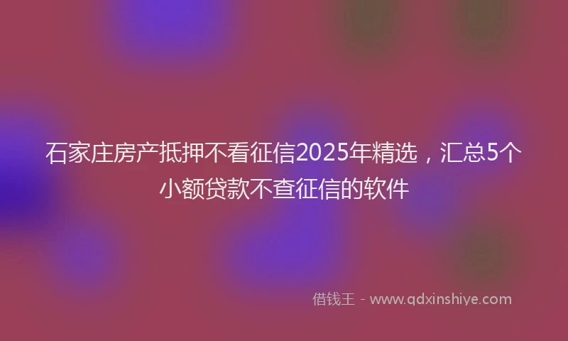 石家庄房产抵押不看征信2025年精选，汇总5个小额贷款不查征信的软件