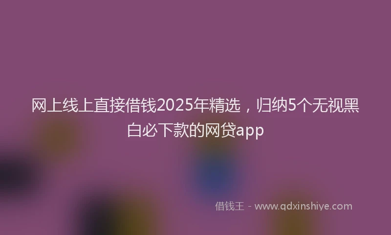 网上线上直接借钱2025年精选，归纳5个无视黑白必下款的网贷app
