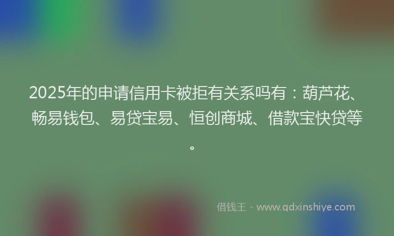 2025年的申请信用卡被拒有关系吗有：葫芦花、畅易钱包、易贷宝易、恒创商城、借款宝快贷等。