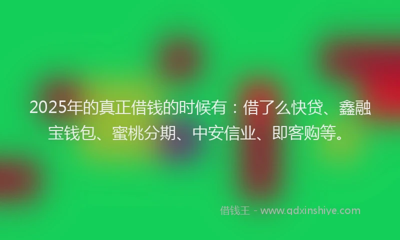 2025年的真正借钱的时候有：借了么快贷、鑫融宝钱包、蜜桃分期、中安信业、即客购等。