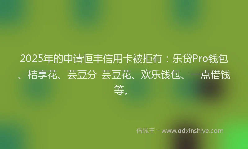 2025年的申请恒丰信用卡被拒有：乐贷Pro钱包、桔享花、芸豆分-芸豆花、欢乐钱包、一点借钱等。