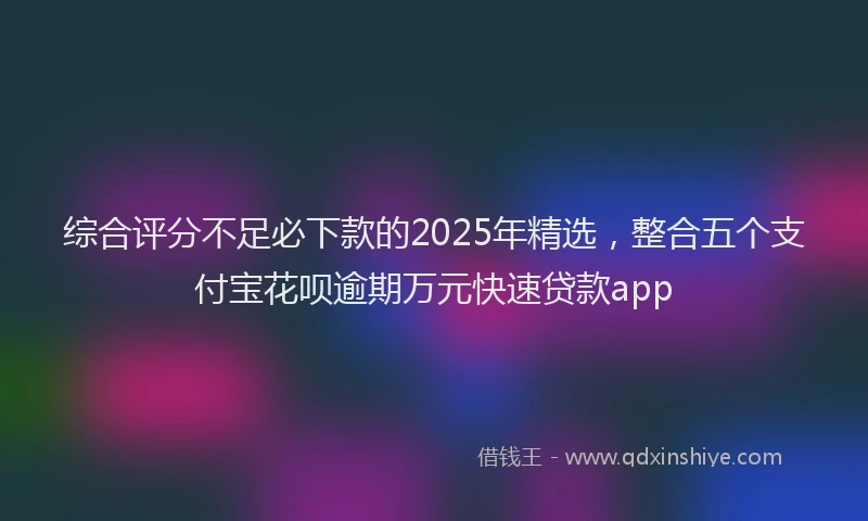 综合评分不足必下款的2025年精选，整合五个支付宝花呗逾期万元快速贷款app