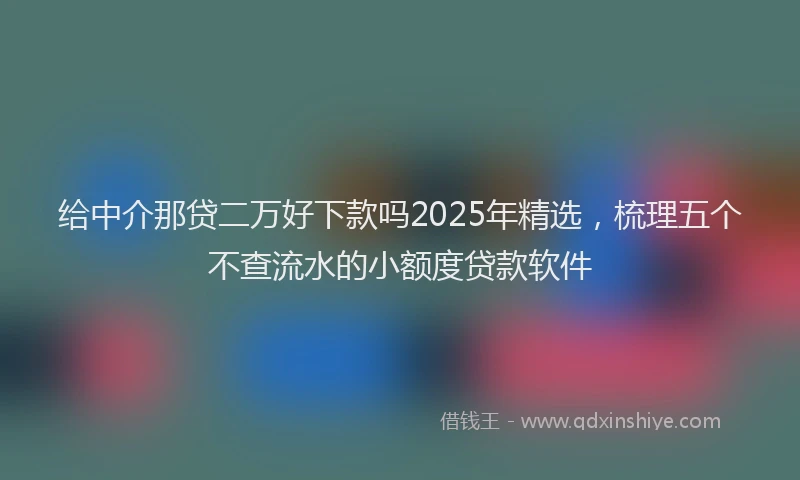 给中介那贷二万好下款吗2025年精选，梳理五个不查流水的小额度贷款软件