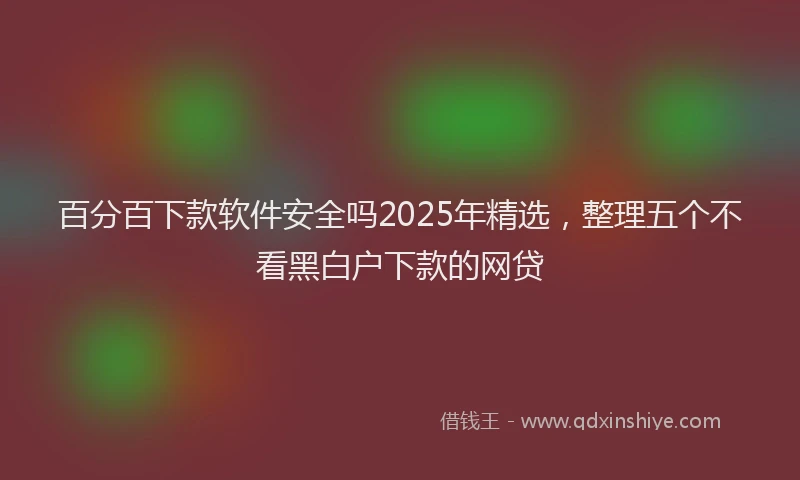 百分百下款软件安全吗2025年精选，整理五个不看黑白户下款的网贷