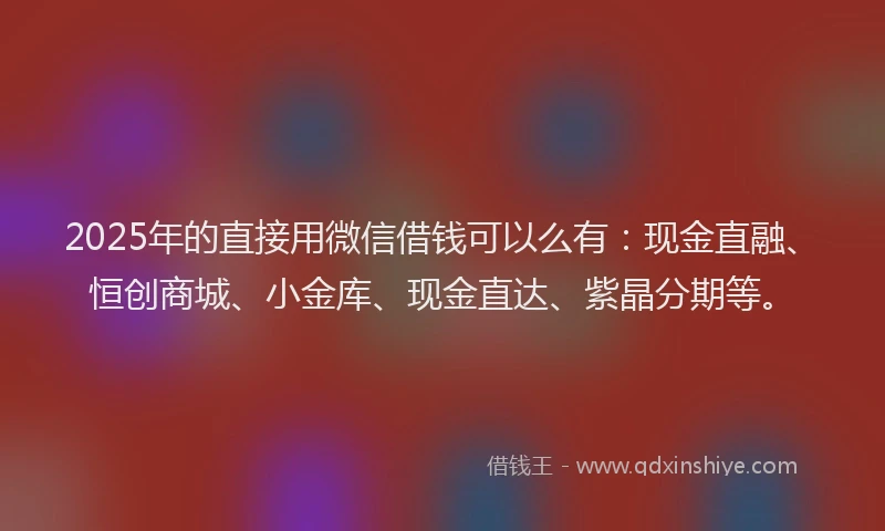 2025年的直接用微信借钱可以么有：现金直融、恒创商城、小金库、现金直达、紫晶分期等。