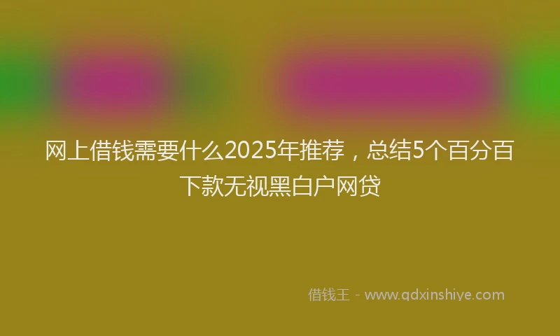 网上借钱需要什么2025年推荐，总结5个百分百下款无视黑白户网贷