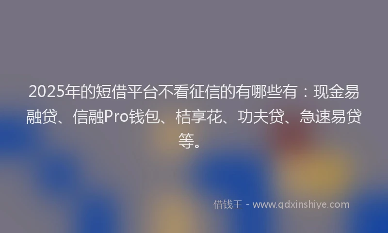 2025年的短借平台不看征信的有哪些有：现金易融贷、信融Pro钱包、桔享花、功夫贷、急速易贷等。