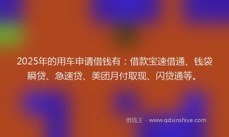 2025年的用车申请借钱有：借款宝速借通、钱袋瞬贷、急速贷、美团月付取现、闪贷通等。