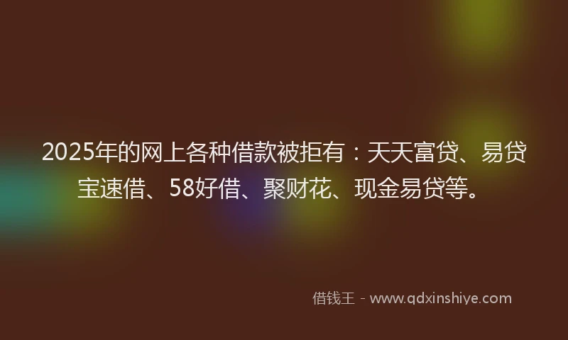 2025年的网上各种借款被拒有：天天富贷、易贷宝速借、58好借、聚财花、现金易贷等。