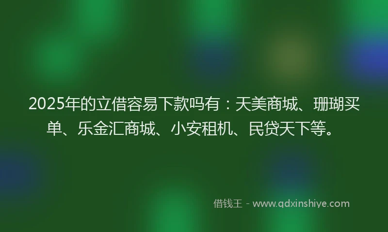 2025年的立借容易下款吗有：天美商城、珊瑚买单、乐金汇商城、小安租机、民贷天下等。