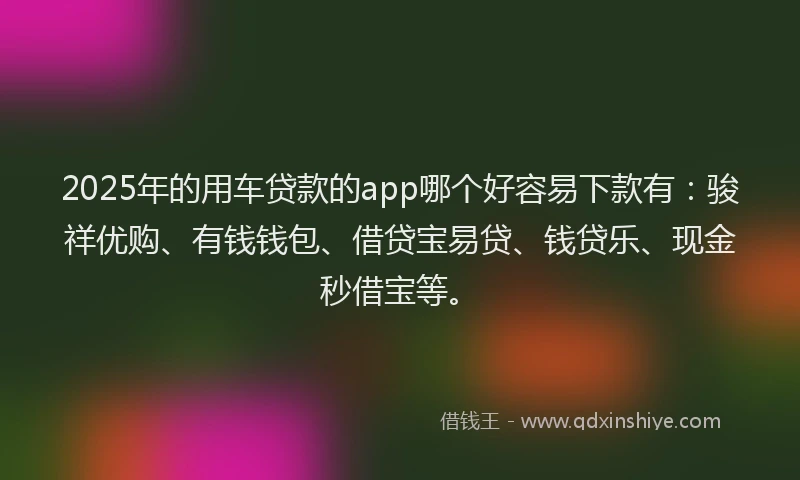 2025年的用车贷款的app哪个好容易下款有：骏祥优购、有钱钱包、借贷宝易贷、钱贷乐、现金秒借宝等。