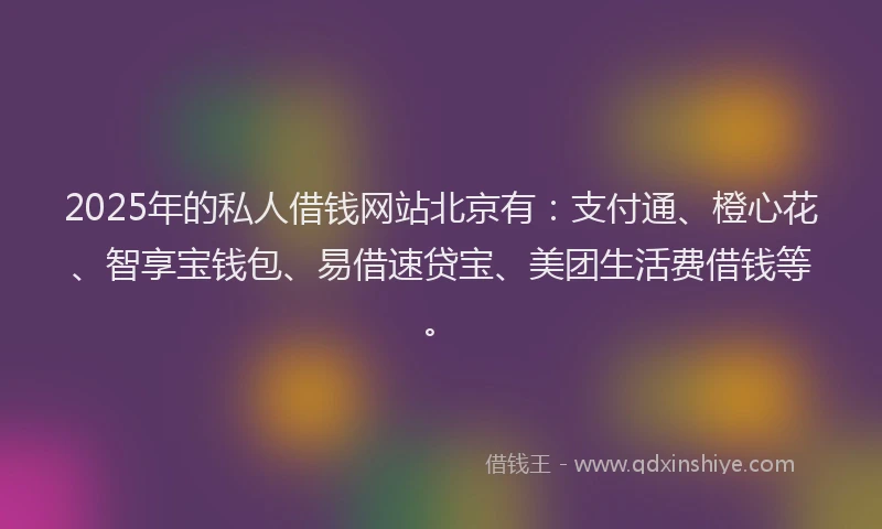 2025年的私人借钱网站北京有：支付通、橙心花、智享宝钱包、易借速贷宝、美团生活费借钱等。