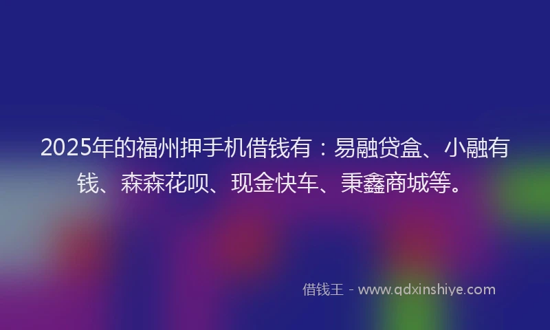 2025年的福州押手机借钱有：易融贷盒、小融有钱、森森花呗、现金快车、秉鑫商城等。
