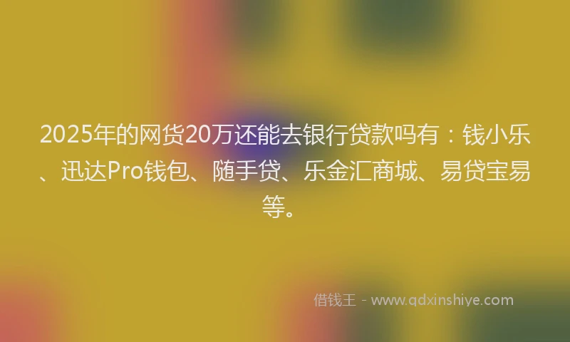2025年的网货20万还能去银行贷款吗有：钱小乐、迅达Pro钱包、随手贷、乐金汇商城、易贷宝易等。