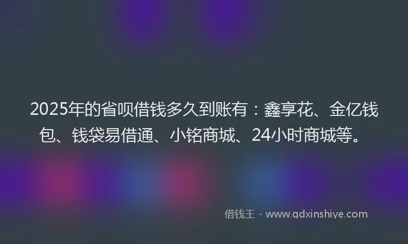 2025年的省呗借钱多久到账有：鑫享花、金亿钱包、钱袋易借通、小铭商城、24小时商城等。