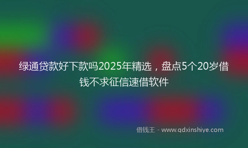 绿通贷款好下款吗2025年精选，盘点5个20岁借钱不求征信速借软件