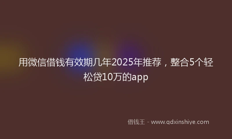 用微信借钱有效期几年2025年推荐，整合5个轻松贷10万的app