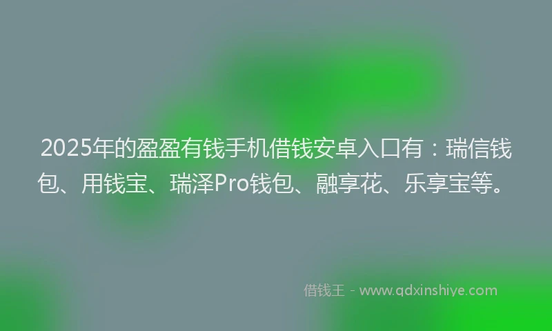 2025年的盈盈有钱手机借钱安卓入口有：瑞信钱包、用钱宝、瑞泽Pro钱包、融享花、乐享宝等。
