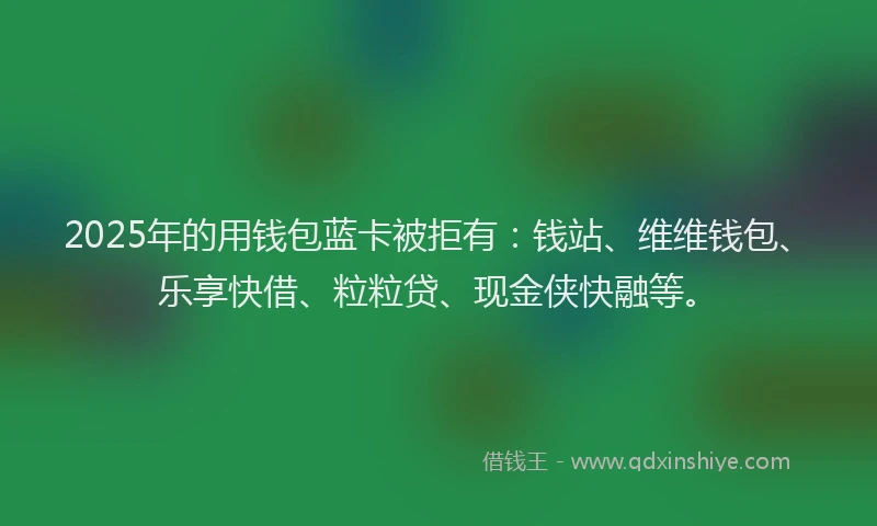 2025年的用钱包蓝卡被拒有：钱站、维维钱包、乐享快借、粒粒贷、现金侠快融等。