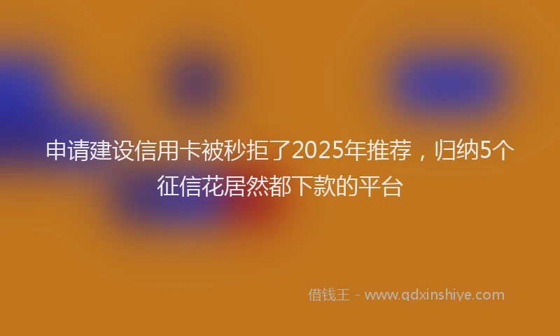 申请建设信用卡被秒拒了2025年推荐，归纳5个征信花居然都下款的平台