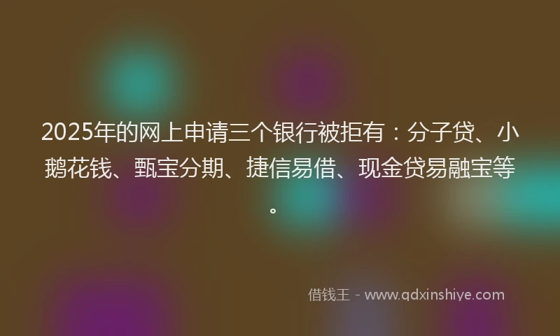 2025年的网上申请三个银行被拒有：分子贷、小鹅花钱、甄宝分期、捷信易借、现金贷易融宝等。