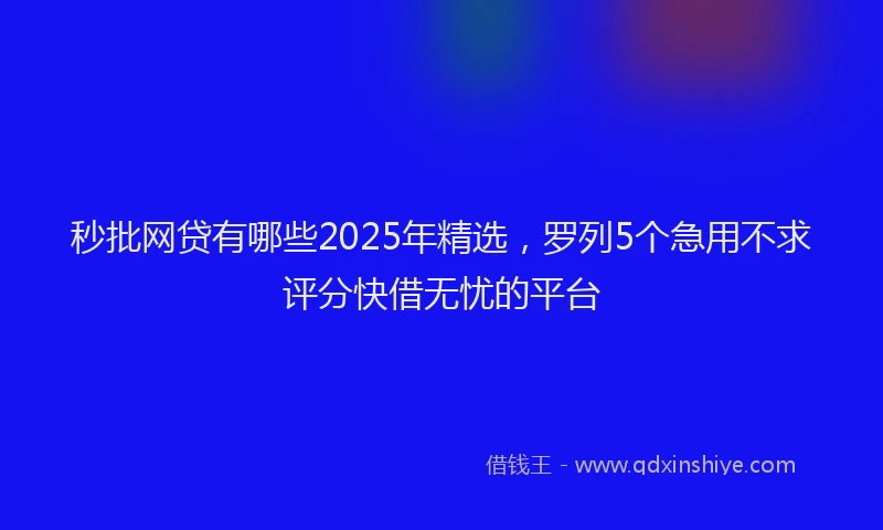 秒批网贷有哪些2025年精选，罗列5个急用不求评分快借无忧的平台