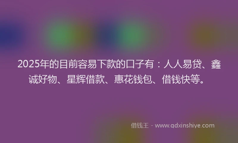 2025年的目前容易下款的口子有：人人易贷、鑫诚好物、星辉借款、惠花钱包、借钱快等。