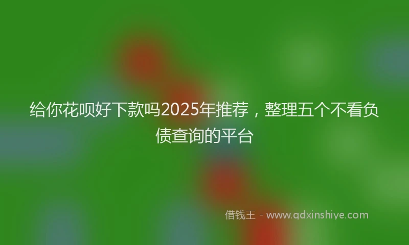 给你花呗好下款吗2025年推荐，整理五个不看负债查询的平台