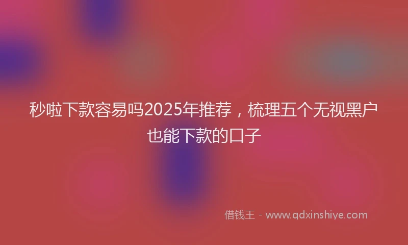 秒啦下款容易吗2025年推荐，梳理五个无视黑户也能下款的口子