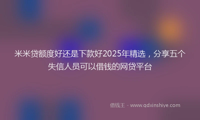 米米贷额度好还是下款好2025年精选，分享五个失信人员可以借钱的网贷平台