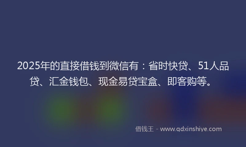 2025年的直接借钱到微信有：省时快贷、51人品贷、汇金钱包、现金易贷宝盒、即客购等。