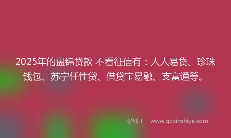 2025年的盘锦贷款 不看征信有：人人易贷、珍珠钱包、苏宁任性贷、借贷宝易融、支富通等。