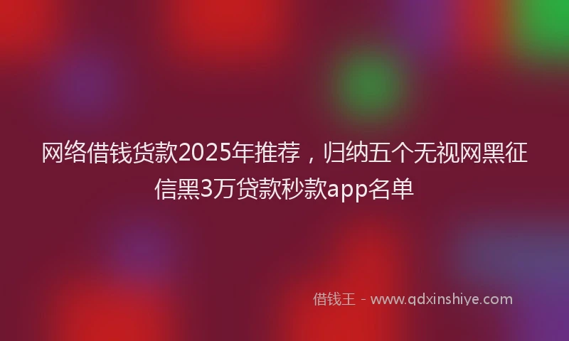 网络借钱货款2025年推荐，归纳五个无视网黑征信黑3万贷款秒款app名单